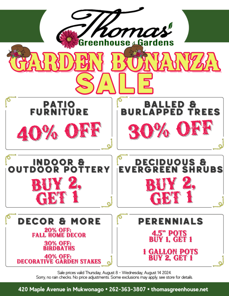 Thomas Garden Bonanza Sale Garden Bonanza Sale at Thomas Greenhouse & Gardens. Sale prices valid Thursday, August 8 - Wednesday, August 14, 2024. Bargains include: Patio Furniture: 40% off Balled & Burlapped Trees: 30% off Indoor & Outdoor Pottery: Buy 2, Get 1 Free Deciduous & Evergreen Shrubs: Buy 2, Get 1 Free Fall Home Decor: 20% off Birdbaths: 30% off Decorative Garden Stakes: 40% off 4.5-inch Perennials: Buy 1, Get 1 Free 1-Gallon Perennials: Buy 2, Get 1 Free Address: 420 Maple Avenue in Mukwonago • Phone: 262-363-3807 • Website: thomasgreenhouse.net