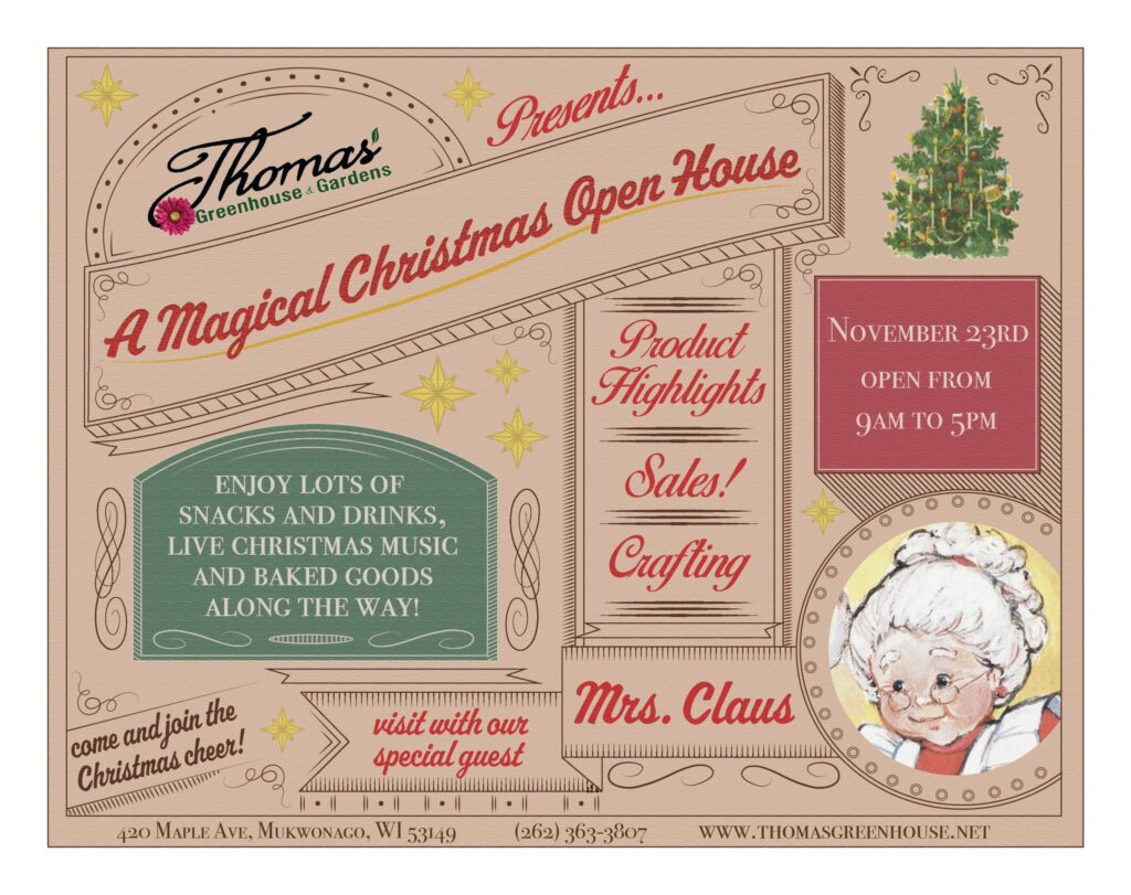 Magical Christmas Open House Flyer for 'A Magical Christmas Open House' at Thomas Greenhouse & Gardens on November 23rd, from 9am to 5pm. The flyer features a festive, vintage-style design with red, green, and gold accents. Highlights include live Christmas music, snacks, drinks, and baked goods, product highlights, crafting stations, and special sales. A special guest, Mrs. Claus, will be visiting. Text at the bottom reads, 'Come and join the Christmas cheer!' and 'Visit with our special guest, Mrs. Claus.' The address is 420 Maple Ave, Mukwonago, WI 53149. Contact number is (262) 363-3807, and the website is www.thomasgreenhouse.net."