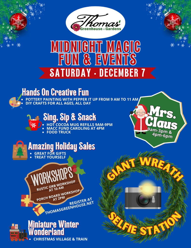 Thomas Midnight Magic Flyer for Thomas Greenhouse & Garden Center’s Midnight Magic Fun & Events on Saturday, December 7th. Highlights include pottery painting with Pepper It Up (9 AM to 11 AM), all-day DIY crafts, hot cocoa mug refills (9 AM to 9 PM), MACC Fund caroling at 4 PM, Mrs. Claus appearances (9 AM–3 PM and 4 PM–6 PM), amazing holiday sales, a rustic orb workshop at 10 AM, porch board workshop at 2 PM (registration required), and a Christmas Village and train display. Also featured: a Giant Wreath Selfie Station and a food truck.