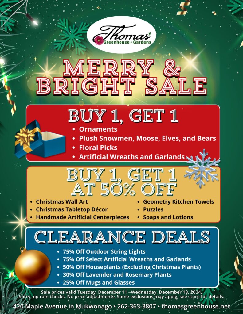 TGH 12-11-24 Merry & Bright Flyer for Thomas Greenhouse & Gardens Merry & Bright Sale, December 12–18, 2024. Highlights include: Buy 1, Get 1 Free on ornaments, plush snowmen, moose, elves, bears, floral picks, and artificial wreaths and garlands. Buy 1, Get 1 at 50% off on Christmas wall art, tabletop décor, handmade artificial centerpieces, Geometry kitchen towels, puzzles, and soaps and lotions. Clearance deals: 75% off outdoor string lights and select artificial wreaths and garlands, 50% off houseplants (excluding Christmas plants), 30% off lavender and rosemary plants, and 25% off mugs and glasses. Store address: 420 Maple Avenue, Mukwonago. Contact: 262-363-3807 or thomasgreenhouse.net. Sale terms: Valid Dec. 12–18, 2024. No rain checks. Some exclusions apply.