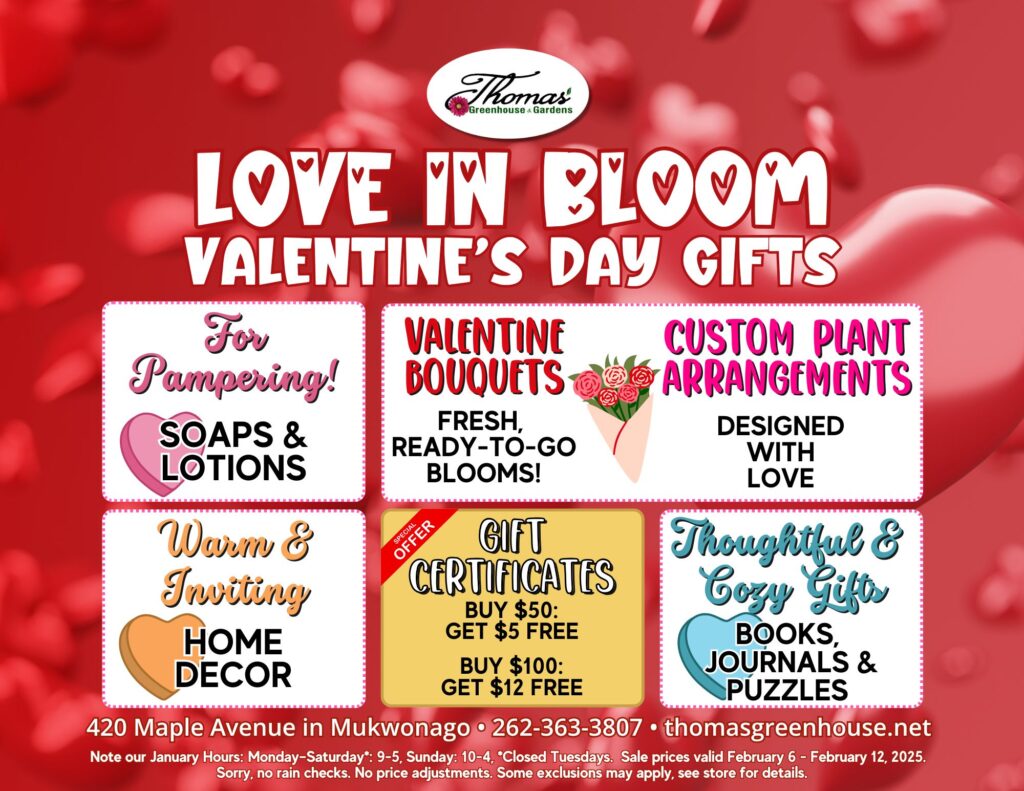 TGH 2-6-25 (2) This is a promotional graphic for Thomas Greenhouse & Gardens titled "Love in Bloom: Valentine’s Day Gifts" with a red background featuring soft, out-of-focus heart-shaped patterns. The Thomas Greenhouse logo is displayed at the top. The graphic is divided into six sections, each showcasing a category of Valentine’s Day gifts: For Pampering! - Soaps & Lotions, with a pink heart icon. Valentine Bouquets - Fresh, ready-to-go blooms, with an illustration of a bouquet of roses. Custom Plant Arrangements - Designed with love, with an illustration of potted flowers. Warm & Inviting - Home Décor, with a gold-toned heart icon. Special Offer: Gift Certificates - Buy $50, get $5 FREE. Buy $100, get $12 FREE, with a red banner reading "Special Offer." Thoughtful & Cozy Gifts - Books, Journals & Puzzles, with a stack of books icon. At the bottom, the store details are included: Address: 420 Maple Avenue, Mukwonago Phone: 262-363-3807 Website: thomasgreenhouse.net Additional text: Store hours: Monday–Saturday 9–5, Sunday 10–4. Closed Tuesdays. Sale dates: February 6 – February 12, 2025. Note: Some exclusions may apply. See store for details. This design highlights Valentine’s Day gift ideas and promotions offered at the store.